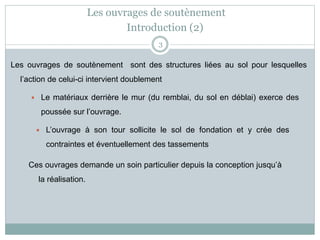 Les ouvrages de soutènement
3
Les ouvrages de soutènement sont des structures liées au sol pour lesquelles
l’action de celui-ci intervient doublement
 Le matériaux derrière le mur (du remblai, du sol en déblai) exerce des
poussée sur l’ouvrage.
 L’ouvrage à son tour sollicite le sol de fondation et y crée des
contraintes et éventuellement des tassements
Ces ouvrages demande un soin particulier depuis la conception jusqu’à
la réalisation.
Introduction (2)
 