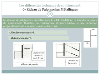 32
- Simplement encastré,
- Butonné ou ancré.
les rideaux de palplanches, encastrés dans le sol de fondation : ce sont des ouvrages
de soutènement flexibles, où l’interaction structure-remblai a une influence
prépondérante sur le comportement de l’ouvrage.
Les différentes technique de soutènement
6- Rideau de Palplanches Métalliques
 