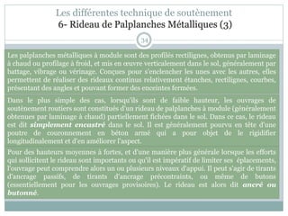 34
Les palplanches métalliques à module sont des profilés rectilignes, obtenus par laminage
à chaud ou profilage à froid, et mis en œuvre verticalement dans le sol, généralement par
battage, vibrage ou vérinage. Conçues pour s'enclencher les unes avec les autres, elles
permettent de réaliser des rideaux continus relativement étanches, rectilignes, courbes,
présentant des angles et pouvant former des enceintes fermées.
Dans le plus simple des cas, lorsqu'ils sont de faible hauteur, les ouvrages de
soutènement routiers sont constitués d'un rideau de palplanches à module (généralement
obtenues par laminage à chaud) partiellement fichées dans le sol. Dans ce cas, le rideau
est dit simplement encastré dans le sol. Il est généralement pourvu en tête d'une
poutre de couronnement en béton armé qui a pour objet de le rigidifier
longitudinalement et d'en améliorer l'aspect.
Pour des hauteurs moyennes à fortes, et d'une manière plus générale lorsque les efforts
qui sollicitent le rideau sont importants ou qu'il est impératif de limiter ses éplacements,
l'ouvrage peut comprendre alors un ou plusieurs niveaux d'appui. Il peut s'agir de tirants
d'ancrage passifs, de tirants d'ancrage précontraints, ou même de butons
(essentiellement pour les ouvrages provisoires). Le rideau est alors dit ancré ou
butonné.
Les différentes technique de soutènement
6- Rideau de Palplanches Métalliques (3)
 