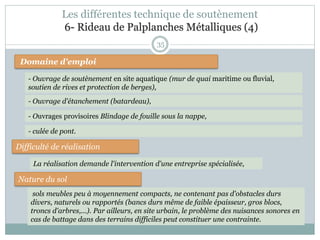35
Domaine d'emploi
- Ouvrage de soutènement en site aquatique (mur de quai maritime ou fluvial,
soutien de rives et protection de berges),
Difficulté de réalisation
Nature du sol
La réalisation demande l'intervention d'une entreprise spécialisée,
sols meubles peu à moyennement compacts, ne contenant pas d'obstacles durs
divers, naturels ou rapportés (bancs durs même de faible épaisseur, gros blocs,
troncs d'arbres,...). Par ailleurs, en site urbain, le problème des nuisances sonores en
cas de battage dans des terrains difficiles peut constituer une contrainte.
- Ouvrages provisoires Blindage de fouille sous la nappe,
- Ouvrage d'étanchement (batardeau),
- culée de pont.
Les différentes technique de soutènement
6- Rideau de Palplanches Métalliques (4)
 