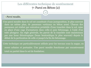 37
- Paroi moulée,
Cette technique est particulièrement utilisée pour les travaux sous la nappe, en
zones urbaine et portuaire. Une paroi moulée fonctionne par encastrement
total ou partiel dans le sol de fondation;
Une paroi moulée dans le sol est constituée d'une juxtaposition, le plus souvent
dans un même plan, de panneaux verticaux en béton armé. Chacun des
panneaux est réalisé par exécution préalable d'une tranchée dans le sol, mise
en place d'une cage d'armatures dans celle-ci puis bétonnage, à l'aide d'un
tube plongeur. En règle générale, les parois de la tranchée sont maintenues
par une boue thixotropique (boue bentonitique le plus souvent) depuis le
début de la perforation de celle ci jusqu'à la fin du bétonnage.
Les différentes technique de soutènement
7- Paroi en Béton (2)
 