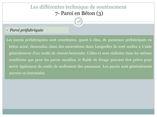 38
Les parois préfabriquées sont constituées, quant à elles, de panneaux préfabriqués en
béton armé, descendus clans des excavations dans Lesquelles ils sont scelles a L'aide
généralement d'un coulis de ciment-bentonite. Celles-ci sont réalisées dans les mêmes
conditions que pour les parois moulées, le fluide de forage pouvant être prévu pour
servir également de coulis de scellement des panneaux. Les parois sont généralement
ancrées ou butonnées.
- Paroi préfabriquée
Les différentes technique de soutènement
7- Paroi en Béton (3)
 