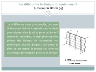 39
 À la différence d’une paroi moulée, une paroi
berlinoise est réalisée à partir de poteaux placés
préalablement dans le sol en place. Au fur et à
mesure de l’excavation, on vient placer entre les
poteaux des éléments de soutènement soit
préfabriqués (poutres, plaques), soit coulés en
place, et l’on reprend la poussée des terres par
des ancrages précontraints fixés sur les poteaux.
Les différentes technique de soutènement
7- Paroi en Béton (4)
 