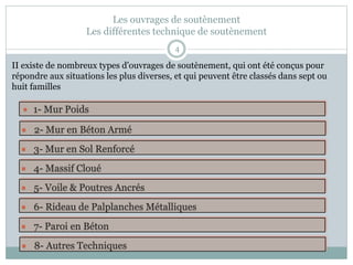 Les ouvrages de soutènement
Les différentes technique de soutènement
4
 1- Mur Poids
 2- Mur en Béton Armé
 4- Massif Cloué
 3- Mur en Sol Renforcé
 5- Voile & Poutres Ancrés
 6- Rideau de Palplanches Métalliques
 7- Paroi en Béton
 8- Autres Techniques
II existe de nombreux types d'ouvrages de soutènement, qui ont été conçus pour
répondre aux situations les plus diverses, et qui peuvent être classés dans sept ou
huit familles
 
