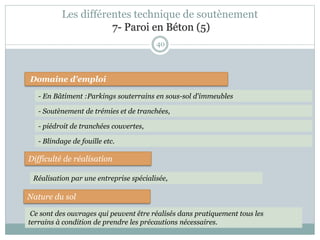 40
Domaine d'emploi
- En Bâtiment :Parkings souterrains en sous-sol d'immeubles
Difficulté de réalisation
Nature du sol
Réalisation par une entreprise spécialisée,
Ce sont des ouvrages qui peuvent être réalisés dans pratiquement tous les
terrains à condition de prendre les précautions nécessaires.
- piédroit de tranchées couvertes,
- Soutènement de trémies et de tranchées,
- Blindage de fouille etc.
Les différentes technique de soutènement
7- Paroi en Béton (5)
 