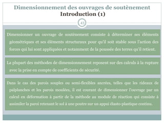 Dimensionnement des ouvrages de soutènement
Introduction (1)
43
Dimensionner un ouvrage de soutènement consiste à déterminer ses éléments
géométriques et ses éléments structuraux pour qu’il soit stable sous l’action des
forces qui lui sont appliquées et notamment de la poussée des terres qu’il retient.
La plupart des méthodes de dimensionnement reposent sur des calculs à la rupture
avec la prise en compte de coefficients de sécurité.
Dans le cas des parois souples ou semi-flexibles ancrées, telles que les rideaux de
palplanches et les parois moulées, il est courant de dimensionner l’ouvrage par un
calcul en déformation à partir de la méthode au module de réaction qui consiste à
assimiler la paroi retenant le sol à une poutre sur un appui élasto-plastique continu.
 