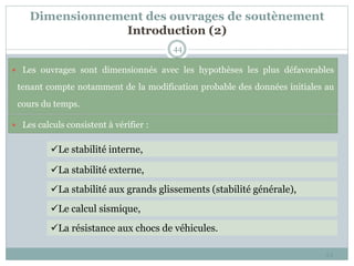 Dimensionnement des ouvrages de soutènement
Introduction (2)
44
44
Le stabilité interne,
La stabilité externe,
La stabilité aux grands glissements (stabilité générale),
Le calcul sismique,
La résistance aux chocs de véhicules.
 Les ouvrages sont dimensionnés avec les hypothèses les plus défavorables
tenant compte notamment de la modification probable des données initiales au
cours du temps.
 Les calculs consistent à vérifier :
 