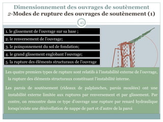 45
1. le glissement de l’ouvrage sur sa base ;
2. le renversement de l’ouvrage;
3. le poinçonnement du sol de fondation;
4. le grand glissement englobant l’ouvrage;
5. la rupture des éléments structuraux de l’ouvrage
Les quatre premiers types de rupture sont relatifs à l’instabilité externe de l’ouvrage,
la rupture des éléments structuraux constituant l’instabilité interne.
Les parois de soutènement (rideaux de palplanches, parois moulées) ont une
instabilité externe limitée aux ruptures par renversement et par glissement. Par
contre, on rencontre dans ce type d’ouvrage une rupture par renard hydraulique
lorsqu’existe une dénivellation de nappe de part et d’autre de la paroi
Dimensionnement des ouvrages de soutènement
2-Modes de rupture des ouvrages de soutènement (1)
 