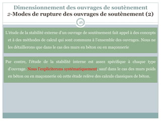 Dimensionnement des ouvrages de soutènement
2-Modes de rupture des ouvrages de soutènement (2)
46
L’étude de la stabilité externe d’un ouvrage de soutènement fait appel à des concepts
et à des méthodes de calcul qui sont communs à l’ensemble des ouvrages. Nous ne
les détaillerons que dans le cas des murs en béton ou en maçonnerie
Par contre, l’étude de la stabilité interne est assez spéciﬁque à chaque type
d’ouvrage. Nous l’expliciterons systématiquement, sauf dans le cas des murs poids
en béton ou en maçonnerie où cette étude relève des calculs classiques de béton.
 