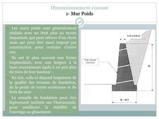 48
 Les murs poids sont généralement
réalisés avec un fruit plus ou moins
important, qui peut relever d'un choix
mais qui peut être aussi imposé par
construction pour certains d'entre
eux.
 Ils ont le plus souvent une forme
trapézoïdale, avec une largeur à la
base couramment égale à un peu plus
du tiers de leur hauteur .
 En fait, celle-ci dépend largement de
la qualité des terrains de fondation,
de la pente de terres soutenues et du
fruit du mur.
 La semelle de fondation peut être
légèrement inclinée sur l'horizontale,
pour améliorer la stabilité de
l'ouvrage au glissement.
Dimensionnement courant
1- Mur Poids
 