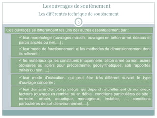 5
 leur morphologie (ouvrages massifs, ouvrages en béton armé, rideaux et
parois ancrés ou non,...) ;
Ces ouvrages se différencient les uns des autres essentiellement par :
 leur mode de fonctionnement et les méthodes de dimensionnement dont
ils relèvent ;
Les différentes technique de soutènement
Les ouvrages de soutènement
 les matériaux qui les constituent (maçonnerie, béton armé ou non, aciers
ordinaires ou aciers pour précontrainte, géosynthétiques, sols rapportés
traités ou non, ...) ;
 leur mode d'exécution, qui peut être très différent suivant le type
d'ouvrage concerné ;
 leur domaine d'emploi privilégié, qui dépend naturellement de nombreux
facteurs (ouvrage en remblai ou en déblai, conditions particulières de site :
terrestre, urbain, aquatique, montagneux, instable, ..., conditions
particulières de sol, d'environnement,...).
 