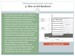 51
 En coupe transversale, les massifs en
remblai renforcé par armatures ou
nappes disposés horizontalement ont
souvent une section rectangulaire
(même longueur des renforcements sur
toute la hauteur de l'ouvrage), avec une
longueur moyenne des renforcements
d'environ 0,6 à 0,7 fois la hauteur H du
massif (cas d'un ouvrage à parement
vertical avec terre-plein horizontal).
 Dans certains cas particuliers (ouvrage
sur versant et/ou sur terrain rocheux
par exemple) la longueur des
renforcements en partie basse de
l'ouvrage peut être réduite (avec un
minimum de 0,4 H), pour limiter
l'importance des terrassements.
L = 0,9 à 0,7 H
Dimensionnement courant
3- Mur en Sol Renforcé
 