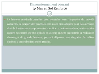 52
Dimensionnement courant
3- Mur en Sol Renforcé
 La hauteur maximale permise peut dépendre assez largement du procédé
concerné. La plupart des procédés sont assez bien adaptés pour des ouvrages
dont la hauteur est comprise entre 4 et 8 à 10 mètres environ, mais certains
d'entre eux parmi les plus utilisés et les plus anciens ont permis la réalisation
d'ouvrages de grande hauteur, pouvant dépasser une vingtaine de mètres
environ, d'un seul tenant ou en gradins.
 
