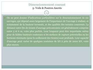 54
 On ne peut donner d'indications particulières sur le dimensionnement de ces
ouvrages, qui dépend assez largement de l'importance de l'ouvrage à réaliser, et
notamment de la hauteur terrassée, et des qualités des terrains concernés. La
distance entre lits de tirants d'ancrage précontraints est généralement comprise
entre 3 et 6 m, voire plus parfois. Leur longueur peut être importante même
pour de faibles hauteurs soutenues si les surfaces de rupture potentielles ou les
horizons résistants (pour le scellement des tirants) sont profonds. Leur capacité
d'ancrage peut varier de quelques centaines de kN à près de 2000 kN, voire
plus encore.
Dimensionnement courant
5- Voile & Poutres Ancrés
 