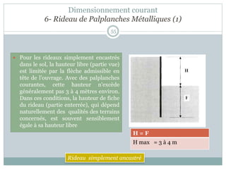 55
 Pour les rideaux simplement encastrés
dans le sol, la hauteur libre (partie vue)
est limitée par la flèche admissible en
tête de l'ouvrage. Avec des palplanches
courantes, cette hauteur n'excède
généralement pas 3 à 4 mètres environ.
Dans ces conditions, la hauteur de fiche
du rideau (partie enterrée), qui dépend
naturellement des qualités des terrains
concernés, est souvent sensiblement
égale à sa hauteur libre
H = F
H max = 3 à 4 m
Rideau simplement ancastré
Dimensionnement courant
6- Rideau de Palplanches Métalliques (1)
 