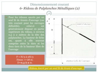 Dimensionnement courant
6- Rideau de Palplanches Métalliques (2)
56
 Pour les rideaux ancrés par un
seul lit de tirants d'ancrage (cas
très courant pour les ouvrages
définitifs), celui-ci est
généralement disposé en partie
supérieure du rideau, à environ
0,5 à 2 mètres de la tête des
palplanches. La hauteur de fiche
est, quant à elle souvent
comprise entre le tiers et les
deux tiers de la hauteur libre de
l'ouvrage
H = F
H max = 3 à 4 m
F = H/3 à 2H/3
Hmax =7 à8 m.
D=0,5 à 2 m.
Rideau Ancré par un seul lit de tirant d’ancrage
 