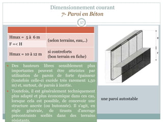 Dimensionnement courant
7- Paroi en Béton
57
 Des hauteurs libres sensiblement plus
importantes peuvent être atteintes par
utilisation de parois de forte épaisseur
(toutefois celle-ci excède très rarement 1,50
m) et, surtout, de parois à inertie.
 Toutefois, il est généralement techniquement
plus adapté et plus économique dans ces cas,
lorsque cela est possible, de concevoir une
structure ancrée (ou butonnée). Il s'agit, en
règle générale, de tirants d'ancrage
précontraints scellés dans des terrains
résistants.
Hmax = 5 à 6 m
(selon terrains, eau,..)
F =< H
Hmax = 10 à 12 m
si contreforts
(bon terrain en fiche)
une paroi autostable
 
