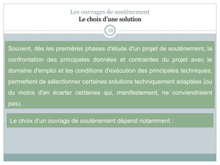 58
Souvent, dès les premières phases d'étude d'un projet de soutènement, la
confrontation des principales données et contraintes du projet avec le
domaine d'emploi et les conditions d'exécution des principales techniques,
permettent de sélectionner certaines solutions techniquement adaptées (ou
du moins d'en écarter certaines qui, manifestement, ne conviendraient
pas).
Les ouvrages de soutènement
Le choix d’une solution
Le choix d’un ouvrage de soutènement dépend notamment :
 