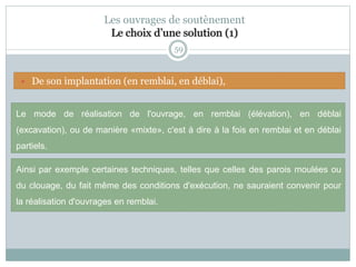 59
Les ouvrages de soutènement
Le choix d’une solution (1)
Le mode de réalisation de l'ouvrage, en remblai (élévation), en déblai
(excavation), ou de manière «mixte», c'est à dire à la fois en remblai et en déblai
partiels.
Ainsi par exemple certaines techniques, telles que celles des parois moulées ou
du clouage, du fait même des conditions d'exécution, ne sauraient convenir pour
la réalisation d'ouvrages en remblai.
 De son implantation (en remblai, en déblai),
 