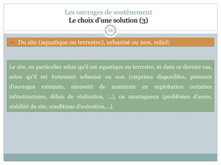 60
Les ouvrages de soutènement
Le choix d’une solution (3)
Le site, en particulier selon qu'il est aquatique ou terrestre, et dans ce dernier cas,
selon qu'il est fortement urbanisé ou non (emprises disponibles, présence
d'ouvrages existants, nécessité de maintenir en exploitation certaines
infrastructures, délais de réalisation, ...), ou montagneux (problèmes d'accès,
stabilité du site, conditions d'exécution,...).
 Du site (aquatique ou terrestre), urbanisé ou non, relief;
 