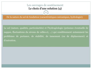 61
Les ouvrages de soutènement
Le choix d’une solution (4)
Le sol (nature, qualités, particularités) et l'hydrogéologie (présence éventuelle de
nappes, fluctuations du niveau de celles-ci, ...) qui conditionnent notamment les
problèmes de portance, de stabilité, de tassement (ou de déplacement) et
d'exécution.
 De la nature du sol de fondation (caractéristiques mécaniques, hydrologie);
 