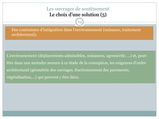 62
Les ouvrages de soutènement
Le choix d’une solution (5)
L'environnement (déplacements admissibles, nuisances, agressivité, ...) et, peut-
être dans une moindre mesure à ce stade de la conception, les exigences d'ordre
architectural (géométrie des ouvrages, fractionnement des parements,
végétalisation,...) qui peuvent y être liées.
 Des contraintes d’intégration dans l’environnement (nuisance, traitement
architectural);
 