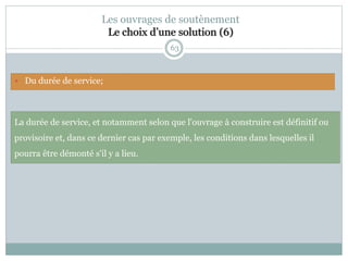 63
Les ouvrages de soutènement
Le choix d’une solution (6)
La durée de service, et notamment selon que l'ouvrage à construire est définitif ou
provisoire et, dans ce dernier cas par exemple, les conditions dans lesquelles il
pourra être démonté s'il y a lieu.
 Du durée de service;
 