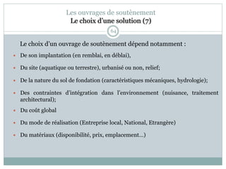 64
Le choix d’un ouvrage de soutènement dépend notamment :
 De son implantation (en remblai, en déblai),
 Du site (aquatique ou terrestre), urbanisé ou non, relief;
 De la nature du sol de fondation (caractéristiques mécaniques, hydrologie);
 Des contraintes d’intégration dans l’environnement (nuisance, traitement
architectural);
 Du coût global
 Du mode de réalisation (Entreprise local, National, Etrangère)
 Du matériaux (disponibilité, prix, emplacement…)
Les ouvrages de soutènement
Le choix d’une solution (7)
 
