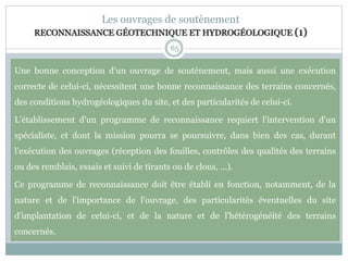 65
Les ouvrages de soutènement
RECONNAISSANCE GÉOTECHNIQUE ET HYDROGÉOLOGIQUE (1)
Une bonne conception d'un ouvrage de soutènement, mais aussi une exécution
correcte de celui-ci, nécessitent une bonne reconnaissance des terrains concernés,
des conditions hydrogéologiques du site, et des particularités de celui-ci.
L'établissement d'un programme de reconnaissance requiert l'intervention d'un
spécialiste, et dont la mission pourra se poursuivre, dans bien des cas, durant
l'exécution des ouvrages (réception des fouilles, contrôles des qualités des terrains
ou des remblais, essais et suivi de tirants ou de clous, ...).
Ce programme de reconnaissance doit être établi en fonction, notamment, de la
nature et de l'importance de l'ouvrage, des particularités éventuelles du site
d'implantation de celui-ci, et de la nature et de l'hétérogénéité des terrains
concernés.
 