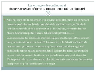 66
Les ouvrages de soutènement
RECONNAISSANCE GÉOTECHNIQUE ET HYDROGÉOLOGIQUE (2)
 Ainsi par exemple, la conception d'un ouvrage de soutènement sur un versant
nécessite généralement l'étude préalable de la stabilité du site, et l'étude de
l'influence sur celle-ci de la construction de la structure, y compris dans ses
phases d'exécution (pistes d'accès, déblaiements préalables, ...).
 La connaissance des conditions hydrogéologiques du site, qui ont très souvent
une grande incidence sur la stabilité dans ces cas, et la détection d'éventuels
mouvements, qui peuvent ne survenir qu'à certaines périodes (en général
périodes de nappes hautes, correspondant à la fonte des neiges par exemple),
peuvent justifier un suivi du site sur une période assez longue, et nécessiter
d'entreprendre la reconnaissance au plus tôt, de manière à disposer des données
indispensables pour l'établissement du projet.
 