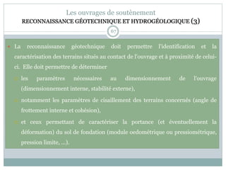 67
Les ouvrages de soutènement
RECONNAISSANCE GÉOTECHNIQUE ET HYDROGÉOLOGIQUE (3)
 La reconnaissance géotechnique doit permettre l'identification et la
caractérisation des terrains situés au contact de l'ouvrage et à proximité de celui-
ci. Elle doit permettre de déterminer
 les paramètres nécessaires au dimensionnement de l'ouvrage
(dimensionnement interne, stabilité externe),
 notamment les paramètres de cisaillement des terrains concernés (angle de
frottement interne et cohésion),
 et ceux permettant de caractériser la portance (et éventuellement la
déformation) du sol de fondation (module oedométrique ou pressiométrique,
pression limite, ...).
 
