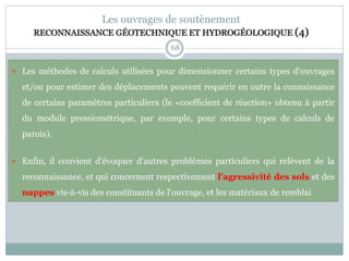 68
Les ouvrages de soutènement
RECONNAISSANCE GÉOTECHNIQUE ET HYDROGÉOLOGIQUE (4)
 Les méthodes de calculs utilisées pour dimensionner certains types d'ouvrages
et/ou pour estimer des déplacements peuvent requérir en outre la connaissance
de certains paramètres particuliers (le «coefficient de réaction» obtenu à partir
du module pressiométrique, par exemple, pour certains types de calculs de
parois).
 Enfin, il convient d'évoquer d'autres problèmes particuliers qui relèvent de la
reconnaissance, et qui concernent respectivement l'agressivité des sols et des
nappes vis-à-vis des constituants de l'ouvrage, et les matériaux de remblai
 