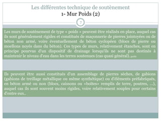 7
Les différentes technique de soutènement
1- Mur Poids (2)
Ils peuvent être aussi constitués d'un assemblage de pierres sèches, de gabions
(gabions de treillage métallique ou même synthétique) ou d'éléments préfabriqués,
en béton armé ou non (blocs, caissons ou «boîtes» remplis de terre, poutres, ...),
auquel cas ils sont souvent moins rigides, voire relativement souples pour certains
d'entre eux..
Les murs de soutènement de type « poids » peuvent être réalisés en place, auquel cas
ils sont généralement rigides et constitués de maçonnerie de pierres jointoyées ou de
béton non armé, voire éventuellement de béton cyclopéen (blocs de pierre ou
moellons noyés dans du béton). Ces types de murs, relativement étanches, sont en
principe pourvus d'un dispositif de drainage lorsqu'ils ne sont pas destinés à
maintenir le niveau d'eau dans les terres soutenues (cas quasi général).guide
 