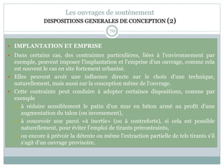 70
Les ouvrages de soutènement
DISPOSITIONS GENERALES DE CONCEPTION (2)
 IMPLANTATION ET EMPRISE
 Dans certains cas, des contraintes particulières, liées à l'environnement par
exemple, peuvent imposer l'implantation et l'emprise d'un ouvrage, comme cela
est souvent le cas en site fortement urbanisé.
 Elles peuvent avoir une influence directe sur le choix d'une technique,
naturellement, mais aussi sur la conception même de l'ouvrage.
 Cette contrainte peut conduire à adopter certaines dispositions, comme par
exemple
 à réduire sensiblement le patin d'un mur en béton armé au profit d'une
augmentation du talon (ou inversement),
 à concevoir une paroi «à inertie» (ou à contreforts), si cela est possible
naturellement, pour éviter l'emploi de tirants précontraints,
 ou encore à prévoir la détente ou même l'extraction partielle de tels tirants s'il
s'agit d'un ouvrage provisoire.
 