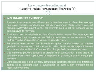 71
Les ouvrages de soutènement
DISPOSITIONS GENERALES DE CONCEPTION (2)
 IMPLANTATION ET EMPRISE (2)
 Il convient de rappeler par ailleurs que le fonctionnement même d'un ouvrage
peut créer certaines servitudes au delà de son emprise réelle, comme cela est
presque systématiquement le cas par exemple pour le sol de fondation ou de
butée à l'aval de l'ouvrage.
 Il est aussi des cas où plusieurs choix d'implantation peuvent être envisagés, en
particulier pour les ouvrages en remblai sur un versant ou sur un talus qu'il est
parfois possible d'implanter en tête ou en pied de ceux-ci.
 En principe dans de tels cas, le choix est guidé par des études de stabilité
générale du versant ou du talus et par la recherche de solutions qui minimisent
les volumes des fouilles et, d'une manière plus générale, les terrassements.
 Ces éléments peuvent conduire à préférer une configuration à une autre, et
notamment des murs superposés ou disposés en gradins, à un mur unique par
exemple.
 Dans tous les cas, il doit être tenu compte des conditions d'accès aux différentes
parties de la structure pour la surveillance de celle-ci, son entretien ou sa
réparation éventuelle
 