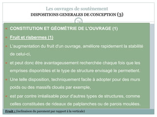 74
Les ouvrages de soutènement
DISPOSITIONS GENERALES DE CONCEPTION (3)
 CONSTITUTION ET GÉOMÉTRIE DE L'OUVRAGE (1)
 Fruit et risbermes (1)
 L'augmentation du fruit d'un ouvrage, améliore rapidement la stabilité
de celui-ci,
 et peut donc être avantageusement recherchée chaque fois que les
emprises disponibles et le type de structure envisagé le permettent.
 Une telle disposition, techniquement facile à adopter pour des murs
poids ou des massifs cloués par exemple,
 est par contre irréalisable pour d'autres types de structures, comme
celles constituées de rideaux de palplanches ou de parois moulées.
Fruit : (inclinaison du parement par rapport à la verticale)
 