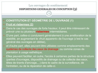 75
Les ouvrages de soutènement
DISPOSITIONS GENERALES DE CONCEPTION (3)
 CONSTITUTION ET GÉOMÉTRIE DE L'OUVRAGE (1)
 Fruit et risbermes (2)
 Dans le cas des ouvrages de forte hauteur, il peut être intéressant de
prévoir une ou plusieurs risbermes intermédiaires.
 D'une part, celles-ci conduisent généralement à une amélioration de la
stabilité, en augmentant le «fruit apparent» de l'ouvrage (c'est le cas
général des ouvrages en déblai),
 et d'autre part, elles peuvent être utilisées comme emplacements des
systèmes de collecte des eaux de drainage, ou comme zones de
plantation à usage esthétique.
 Elles peuvent faciliter, en outre, l'accès à certaines parties de la structure
(parties d'ouvrages, dispositifs de drainage ou de collecte des eaux,
têtes de tirants d'ancrage,...) dans le cadre de la surveillance, de
l'entretien, ou de la réparation de celle-ci.
 