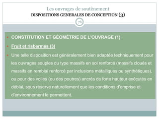 76
Les ouvrages de soutènement
DISPOSITIONS GENERALES DE CONCEPTION (3)
 CONSTITUTION ET GÉOMÉTRIE DE L'OUVRAGE (1)
 Fruit et risbermes (3)
 Une telle disposition est généralement bien adaptée techniquement pour
les ouvrages souples du type massifs en sol renforcé (massifs cloués et
massifs en remblai renforcé par inclusions métalliques ou synthétiques),
ou pour des voiles (ou des poutres) ancrés de forte hauteur exécutés en
déblai, sous réserve naturellement que les conditions d'emprise et
d'environnement le permettent.
 