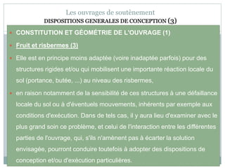 77
Les ouvrages de soutènement
DISPOSITIONS GENERALES DE CONCEPTION (3)
 CONSTITUTION ET GÉOMÉTRIE DE L'OUVRAGE (1)
 Fruit et risbermes (3)
 Elle est en principe moins adaptée (voire inadaptée parfois) pour des
structures rigides et/ou qui mobilisent une importante réaction locale du
sol (portance, butée, ...) au niveau des risbermes,
 en raison notamment de la sensibilité de ces structures à une défaillance
locale du sol ou à d'éventuels mouvements, inhérents par exemple aux
conditions d'exécution. Dans de tels cas, il y aura lieu d'examiner avec le
plus grand soin ce problème, et celui de l'interaction entre les différentes
parties de l'ouvrage, qui, s'ils n'amènent pas à écarter la solution
envisagée, pourront conduire toutefois à adopter des dispositions de
conception et/ou d'exécution particulières.
 