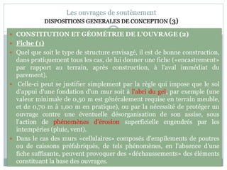 79
Les ouvrages de soutènement
DISPOSITIONS GENERALES DE CONCEPTION (3)
 CONSTITUTION ET GÉOMÉTRIE DE L'OUVRAGE (2)
 Fiche (1)
 Quel que soit le type de structure envisagé, il est de bonne construction,
dans pratiquement tous les cas, de lui donner une fiche («encastrement»
par rapport au terrain, après construction, à l'aval immédiat du
parement).
 Celle-ci peut se justifier simplement par la règle qui impose que le sol
d'appui d'une fondation d'un mur soit à l'abri du gel, par exemple (une
valeur minimale de 0,50 m est généralement requise en terrain meuble,
et de 0,70 m à 1,00 m en pratique), ou par la nécessité de protéger un
ouvrage contre une éventuelle désorganisation de son assise, sous
l'action de phénomènes d'érosion superficielle engendrés par les
intempéries (pluie, vent).
 Dans le cas des murs «cellulaires» composés d'empilements de poutres
ou de caissons préfabriqués, de tels phénomènes, en l'absence d'une
fiche suffisante, peuvent provoquer des «déchaussements» des éléments
constituant la base des ouvrages.
 