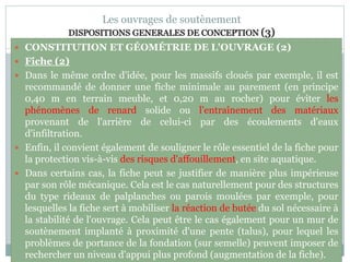 80
Les ouvrages de soutènement
DISPOSITIONS GENERALES DE CONCEPTION (3)
 CONSTITUTION ET GÉOMÉTRIE DE L'OUVRAGE (2)
 Fiche (2)
 Dans le même ordre d'idée, pour les massifs cloués par exemple, il est
recommandé de donner une fiche minimale au parement (en principe
0,40 m en terrain meuble, et 0,20 m au rocher) pour éviter les
phénomènes de renard solide ou l'entraînement des matériaux
provenant de l'arrière de celui-ci par des écoulements d'eaux
d'infiltration.
 Enfin, il convient également de souligner le rôle essentiel de la fiche pour
la protection vis-à-vis des risques d'affouillement, en site aquatique.
 Dans certains cas, la fiche peut se justifier de manière plus impérieuse
par son rôle mécanique. Cela est le cas naturellement pour des structures
du type rideaux de palplanches ou parois moulées par exemple, pour
lesquelles la fiche sert à mobiliser la réaction de butée du sol nécessaire à
la stabilité de l'ouvrage. Cela peut être le cas également pour un mur de
soutènement implanté à proximité d'une pente (talus), pour lequel les
problèmes de portance de la fondation (sur semelle) peuvent imposer de
rechercher un niveau d'appui plus profond (augmentation de la fiche).
 