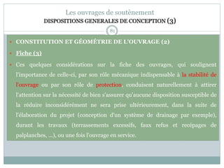 81
Les ouvrages de soutènement
DISPOSITIONS GENERALES DE CONCEPTION (3)
 CONSTITUTION ET GÉOMÉTRIE DE L'OUVRAGE (2)
 Fiche (3)
 Ces quelques considérations sur la fiche des ouvrages, qui soulignent
l'importance de celle-ci, par son rôle mécanique indispensable à la stabilité de
l'ouvrage ou par son rôle de protection, conduisent naturellement à attirer
l'attention sur la nécessité de bien s'assurer qu'aucune disposition susceptible de
la réduire inconsidérément ne sera prise ultérieurement, dans la suite de
l'élaboration du projet (conception d'un système de drainage par exemple),
durant les travaux (terrassements excessifs, faux refus et recépages de
palplanches, ...), ou une fois l'ouvrage en service.
 