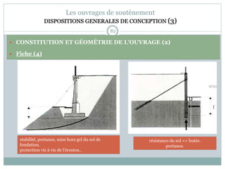 82
Les ouvrages de soutènement
DISPOSITIONS GENERALES DE CONCEPTION (3)
 CONSTITUTION ET GÉOMÉTRIE DE L'OUVRAGE (2)
 Fiche (4)
résistance du sol => butée.
portance.
stabilité, portance, mise hors gel du sol de
fondation.
protection vis à vis de l'érosion..
 