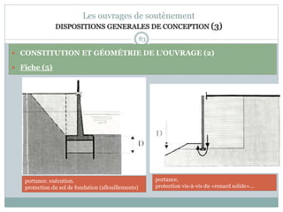 83
Les ouvrages de soutènement
DISPOSITIONS GENERALES DE CONCEPTION (3)
 CONSTITUTION ET GÉOMÉTRIE DE L'OUVRAGE (2)
 Fiche (5)
portance.
protection vis-à-vis du «renard solide»...
portance. exécution.
protection du sol de fondation (aflouillements)
 