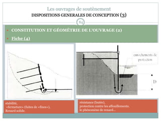 84
Les ouvrages de soutènement
DISPOSITIONS GENERALES DE CONCEPTION (3)
 CONSTITUTION ET GÉOMÉTRIE DE L'OUVRAGE (2)
 Fiche (4)
résistance (butée),
protection contre les affouillements.
le phénomène de renard...
stabilité,
«fermeture» (fuites de «fines»),
Renard solide.
 