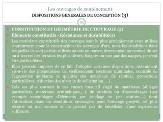 85
Les ouvrages de soutènement
DISPOSITIONS GENERALES DE CONCEPTION (3)
 CONSTITUTION ET GÉOMÉTRIE DE L'OUVRAGE (3)
 Éléments constitutifs - Résistance et durabilité(1)
 Les matériaux constitutifs des ouvrages sont le plus généralement ceux utilisés
couramment pour la construction des ouvrages d'art, mais les conditions dans
lesquelles ils sont parfois utilisés ou mis en œuvre, directement au contact du sol
ou à travers des terrains les plus divers, baignés ou non par des nappes, peuvent
être particulières.
 Elles peuvent imposer de ce fait d'adopter certaines dispositions, notamment
vis-à-vis des phénomènes de vieillissement (sections minimales, contrôle de
l'agressivité ambiante et qualités des matériaux de remblai, protections
particulières, réduction des niveaux de sollicitation, ...) .
 Cela est plus souvent le cas encore lorsqu'il s'agit de matériaux (alliages
particuliers, matériaux synthétiques,...), de produits ou d'assemblages (par
exemple assemblages d'éléments par soudage ou par couture,...) dont
l'utilisation, dans les conditions envisagées pour l'ouvrage projeté, est plus
récente ou mal connue et ne permet pas de bénéficier d'une expérience
suffisante.
 