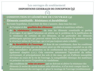 86
Les ouvrages de soutènement
DISPOSITIONS GENERALES DE CONCEPTION (3)
 CONSTITUTION ET GÉOMÉTRIE DE L'OUVRAGE (3)
 Éléments constitutifs - Résistance et durabilité(2)
 En toute hypothèse, il convient de bien s'assurer, dans tous les cas :
 de l'origine et des qualités des éléments, produits et matériaux utilisés ;
 de la résistance «interne» de tous les éléments constitutifs et parties
d'ouvrages. À cet égard l'attention est attirée sur le problème de la justification de
la résistance de certains de ces éléments, et en particulier des éléments
préfabriqués spéciaux qui peuvent entrer dans la constitution du parement ou de
la structure même de l'ouvrage, qui n'est pas toujours aisée à établir ;
 de la durabilité de l'ouvrage, et donc de ses constituants, dans les conditions
d'utilisation prévues, que ces derniers aient un rôle mécanique essentiel ou un rôle
plus «secondaire» de protection ou de confinement des terres par exemple (cf.
également chapitre 2.11.). Cela concerne notamment l'agressivité du milieu
environnant, et principalement des sols et des eaux, qui est d'ailleurs susceptible
d'évoluer au cours de la vie de l'ouvrage, la compatibilité chimique des matériaux
en présence ou encore l'exposition au vandalisme.
 des conditions de mise en œuvre, qui ne doivent ni altérer la résistance des
éléments (à moins de savoir évaluer cette altération, et d'en tenir compte dans le
dimensionnement des ouvrages), ni gêner le montage de l'ouvrage (remblaiement
 
