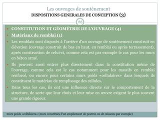 88
Les ouvrages de soutènement
DISPOSITIONS GENERALES DE CONCEPTION (3)
 CONSTITUTION ET GÉOMÉTRIE DE L'OUVRAGE (4)
 Matériaux de remblai (1)
 Les remblais sont disposés à l'arrière d'un ouvrage de soutènement construit en
élévation (ouvrage construit de bas en haut, en remblai ou après terrassement),
après construction de celui-ci, comme cela est par exemple le cas pour les murs
en béton armé.
 Ils peuvent aussi entrer plus directement dans la constitution même de
l'ouvrage, comme cela est le cas notamment pour les massifs en remblai
renforcé, ou encore pour certains murs poids «cellulaires» dans lesquels ils
constituent le matériau de remplissage des cellules.
 Dans tous les cas, ils ont une influence directe sur le comportement de la
structure, de sorte que leur choix et leur mise en œuvre exigent le plus souvent
une grande rigueur.
murs poids «cellulaires» (murs constitués d'un empilement de poutres ou de caissons par exemple)
 