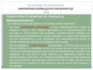 89
Les ouvrages de soutènement
DISPOSITIONS GENERALES DE CONCEPTION (3)
 CONSTITUTION ET GÉOMÉTRIE DE L'OUVRAGE (4)
 Matériaux de remblai (2)
 Les critères de choix des matériaux de remblai portent notamment :
 Sur leurs performances mécaniques, et plus spécialement leur angle de
frottement interne, dont dépend généralement le dimensionnement de
l'ouvrage et, d'une manière plus générale un fonctionnement conforme aux
hypothèses et schématisations de calcul adoptées. Le respect des exigences
sur ces performances a une importance tout particulièrement lorsque le
remblai participe directement à la résistance de l'ouvrage.
 Sur leur aptitude à la mise en œuvre (compactage), y compris dans les zones
d'accès difficile ou «sensibles» où l'on ne pourra recourir qu'à l'emploi de
moyens de compactage légers (à proximité des parements par exemple). Ces
exigences, qui sont liées à celles relatives aux tassements propres des
remblais après construction, se traduisent généralement par des exigences
sur la granulométrie (pourcentage maximal de fines et taille des plus gros
éléments) et sur la teneur en eau lorsque la mise en œuvre des matériaux y
est sensible.
 