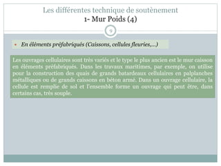 9
Les ouvrages cellulaires sont très variés et le type le plus ancien est le mur caisson
en éléments préfabriqués. Dans les travaux maritimes, par exemple, on utilise
pour la construction des quais de grands batardeaux cellulaires en palplanches
métalliques ou de grands caissons en béton armé. Dans un ouvrage cellulaire, la
cellule est remplie de sol et l’ensemble forme un ouvrage qui peut être, dans
certains cas, très souple.
Les différentes technique de soutènement
1- Mur Poids (4)
 En éléments préfabriqués (Caissons, cellules fleuries,…)
 